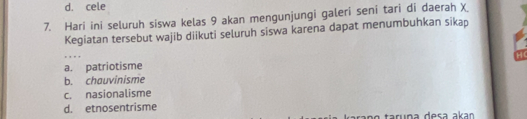 d. cele
7. Hari ini seluruh siswa kelas 9 akan mengunjungi galeri seni tari di daerah X.
Kegiatan tersebut wajib diikuti seluruh siswa karena dapat menumbuhkan sikap
a. patriotisme H
b. chauvinisme
c. nasionalisme
d. etnosentrisme
ara n g taruña desa akan