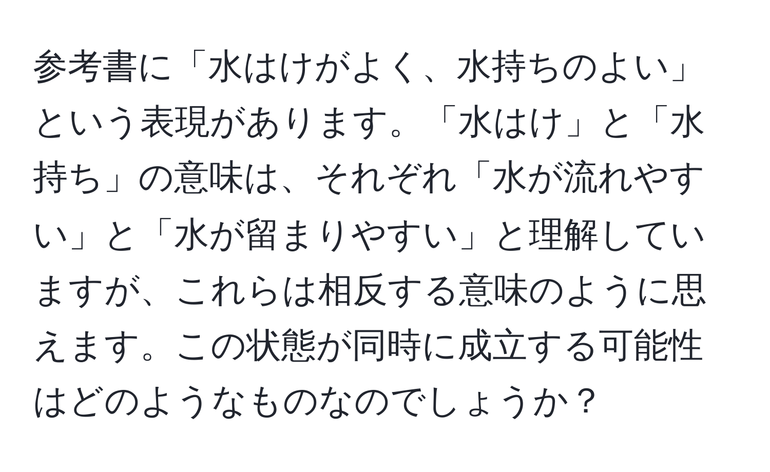 参考書に「水はけがよく、水持ちのよい」という表現があります。「水はけ」と「水持ち」の意味は、それぞれ「水が流れやすい」と「水が留まりやすい」と理解していますが、これらは相反する意味のように思えます。この状態が同時に成立する可能性はどのようなものなのでしょうか？