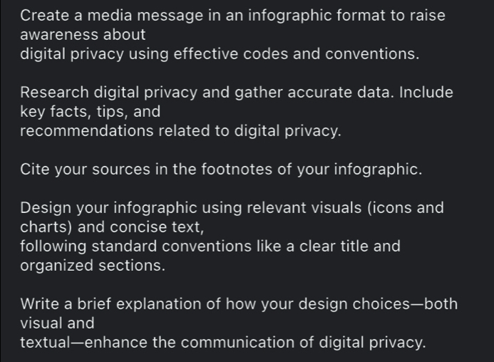 Create a media message in an infographic format to raise 
awareness about 
digital privacy using effective codes and conventions. 
Research digital privacy and gather accurate data. Include 
key facts, tips, and 
recommendations related to digital privacy. 
Cite your sources in the footnotes of your infographic. 
Design your infographic using relevant visuals (icons and 
charts) and concise text, 
following standard conventions like a clear title and 
organized sections. 
Write a brief explanation of how your design choices—both 
visual and 
textual—enhance the communication of digital privacy.