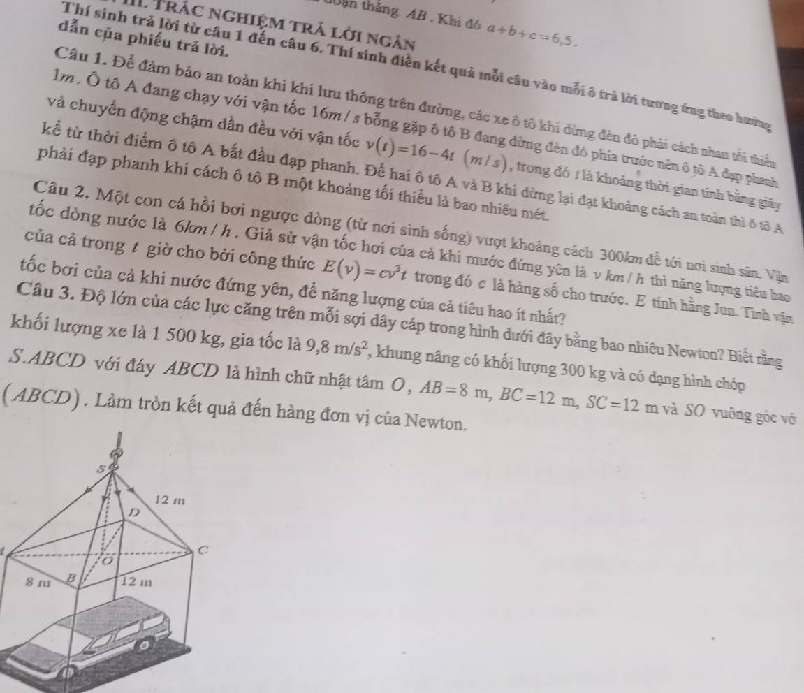 đ0ân thắng AB . Khí đó a+b+c=6,5.
II Trắc nghiệm trả lời ngân
dẫn của phiếu trả lời.
Thí sinh trả lời từ câu 1 đến câu 6. Thí sinh điễn kết quả mỗi câu vào mỗi ô trả lời tương ứng theo hướng
Câu 1. Để đảm bảo an toàn khi khi lưu thông trên đường, các xe ô tô khi dừng đèn đỏ phải cách nhau tối thiều
lm. Ô tô A đang chạy với vận tốc 16m / s bỗng gặp ô tổ B đang đừng đèn đó phía trước nên ô tô A đạp phanh
và chuyển động chậm dần đều với vận tốc v(t)=16-4t m / s) , trong đó t là khoảng thời gian tính bằng giãy
kể từ thời điểm ô tô A bắt đầu đạp phanh. Để hai ô tô A và B khi dừng lại đạt khoảng cách an toàn thì ô tô A
phải đạp phanh khi cách ô tô B một khoảng ối thiểu là bao nhiêu mét.
Câu 2. Một con cá hồi bơi ngược đòng (từ nơi sinh sống) vượt khoảng cách 300km đề tới nơi sinh sản. Vận
đốc đòng nước là 6km/ h . Giả sử vận tốc hơi của cả khi mước đứng yên là v km / h thì năng lượng tiêu hao
của cả trong t giờ cho bởi công thức E(v)=cv^3t trong đó c là hàng số cho trước. E tính hằng Jun. Tinh vận
tốc bơi của cả khi nước đứng yên, để năng lượng của cả tiêu hao ít nhất?
Câu 3. Độ lớn của các lực căng trên mỗi sợi dây cáp trong hình dưới đây bằng bao nhiêu Newton? Biết rằng
khối lượng xe là 1 500 kg, gia tốc là 9,8m/s^2 , khung nâng có khối lượng 300 kg và có dạng hình chóp
S.ABCD với đáy ABCD là hình chữ nhật tâm O, AB=8m,BC=12m,SC=12m m và SO vuông góc vớ
( ABCD) . Làm tròn kết quả đến hàng đơn vị của Newton.