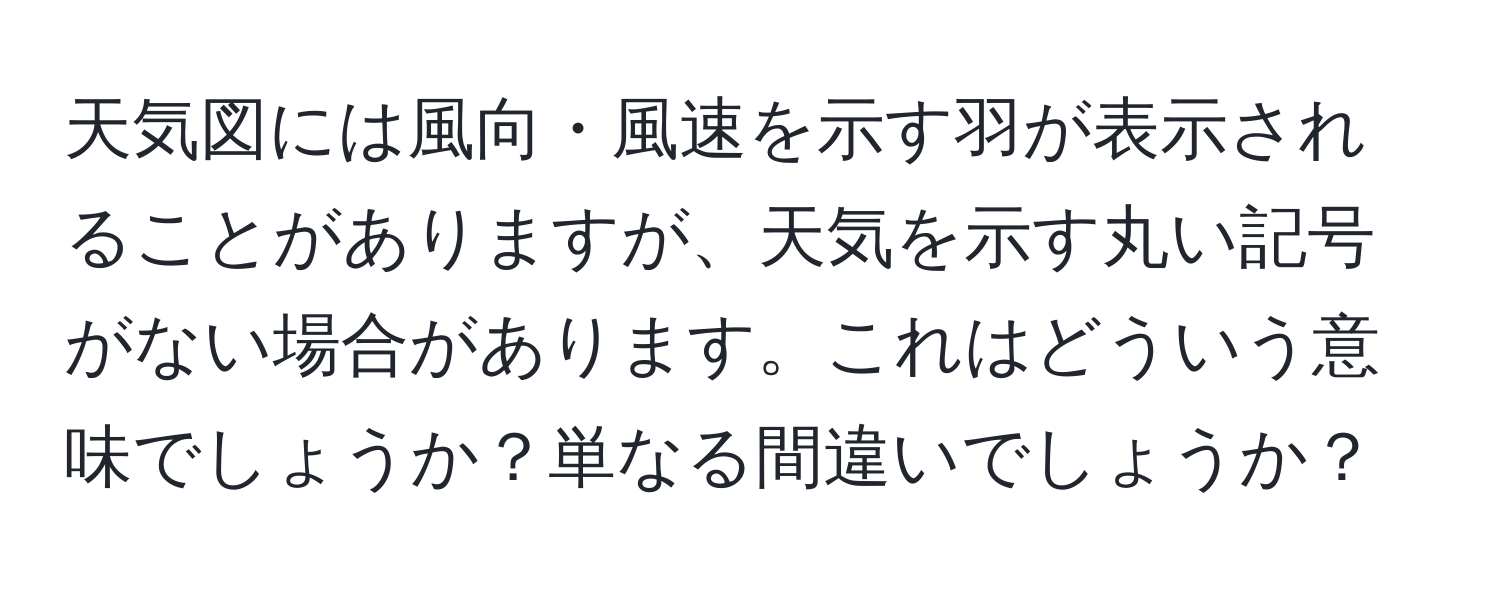 天気図には風向・風速を示す羽が表示されることがありますが、天気を示す丸い記号がない場合があります。これはどういう意味でしょうか？単なる間違いでしょうか？