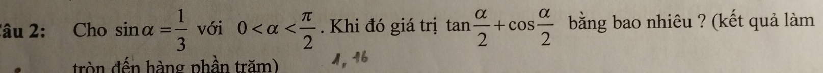 lâu 2: Cho sin alpha = 1/3  với 0 . Khi đó giá trị tan  alpha /2 +cos  alpha /2  bằng bao nhiêu ? (kết quả làm
tròn đến hàng phần trăm) 1, 16