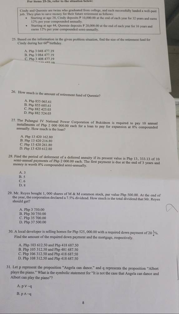 For items 25-26, refer to the situation below
Cindy and Queenie are twins who graduated from college, and each successfully landed a well-paid
job. They plan to save money for their future retirement as follows
Starting at age 28, Cindy deposits P 10,000.00 at the end of each year for 32 years and earns
12% per year compounded annually.
Starting at age 44, Queenie deposits P 20,000.00 at the end of each year for 16 years and
earns 12% per year compounded semi-annually.
25. Based on the information in the given problem situation, find the size of the retirement fund for
Cindy during her 60° birthday.
A. Php 3 048 477,19
B. Php 3 084 477.19
C. Php 3 408 477.19
26. How much is the amount of retirement fund of Queenie?
A. Php 855 065.61
B. Php 855 605.61
C. Php 882 425.03
D. Php 882 524.03
27. The Pulangui IV National Power Corporation of Bukidnon is required to pay 10 annual
installments of Php 2 000 000.00 each for a loan to pay for expansion at 8% compounded
annually. How much is the loan?
A. Php 13 420 162.80
B. Php 13 420 216.80
C. Php 13 420 261.80
D. Php 13 420 612.80
28. Find the period of deferment of a deferred annuity if its present value is Php 13, 333.13 of 10
semi-annual payments of Php 2 000.00 each. The first payment is due at the end of 3 years and
money is worth 8% compounded semi-annually.
A. 3
B. 5
C. 6
D. 8
29. Mr. Reyes bought 1, 000 shares of M & M common stock, par value Php 500.00. At the end of
the year, the corporation declared a 7.5% dividend. How much is the total dividend that Mr. Reyes
should get?
A. Php 3 750,00
B. Php 30 750.00
C. Php 35 700.00
D. Php 37 500.00
30. A local developer is selling homes for Php 525, 000.00 with a required down payment of 20 1/4 % .
Find the amount of the required down payment and the mortgage, respectively.
A. Php 103 612.50 and Php 418 687.50
B. Php 105 312.50 and Php 481 687.50
C. Php 106 312.50 and Php 418 687.50
D. Php 108 312.50 and Php 418 687.50
31. Let p represent the proposition “Angela can dance.” and q represents the proposition “Albert
plays the piano.” What is the symbolic statement for “It is not the case that Angela can dance and
Albert can play the piano”?
A. pvee sim q
B. pwedge sim q
8