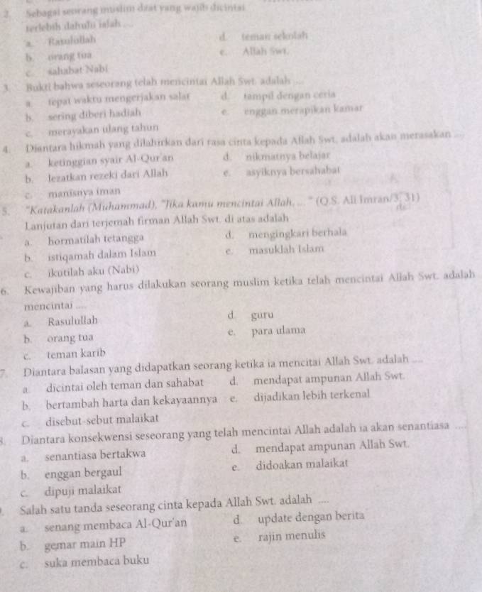 Sebagai seorang muslim dzat yang wajb dicintai
terlebih dafuli ialals ...
Rasulullah
d. teman sekolah
b. orang tua e. Allah Swi.
c sahabat Nabi
3. Bukti bahwa seseorang telah mencintai Allah Swt. adalah
a tepat waktu mengerjakan salar d. tampil dengan ceria
b. sering diberi hadiah e enggan merapikán kamar
c. merayakan ulang tahun
4. Diantara hikmah yang dilahirkan dari rasa cinta kepada Allah Swt, adalah akan merasakan
a. ketinggian syair Al-Qur an d. nikmatnya belajar
b. lezatkan rezeki dari Allah e. asyiknya bersahabat
c. manisnya iman
5. ''Katakanlah (Muhammad), 'Jika kamu mencintai Allah, ...'' (Q.S. Ali imran/3, 31)
Lanjutan dari terjemah firman Allah Swt. di atas adalah
a. hormatilah tetangga d. mengingkari berhala
b. istiqamah dalam Islam e. masuklāh Islam
c. ikutilah aku (Nabi)
6. Kewajiban yang harus dilakukan seorang muslim ketika telah mencintai Allah Swt. adalah
mencintai ....
a. Rasulullah d guru
b. orang tua e. para ulama
c. teman karib
7. Diantara balasan yang didapatkan seorang ketika ia mencitai Allah Swt. adalah
a dicintai oleh teman dan sahabat d. mendapat ampunan Allah Swt.
b. bertambah harta dan kekayaannya e. dijadikan lebih terkenal
c. disebut-sebut malaikat
8. Diantara konsekwensi seseorang yang telah mencintai Allah adalah ia akan senantiasa
a. senantiasa bertakwa d. mendapat ampunan Allah Swt
b. enggan bergaul e. didoakan malaikat
c. dipuji malaikat
. Salah satu tanda seseorang cinta kepada Allah Swt. adalah __
a. senang membaca Al-Qur'an d. update dengan berita
b. gemar main HP e. rajin menulis
c. suka membaca buku