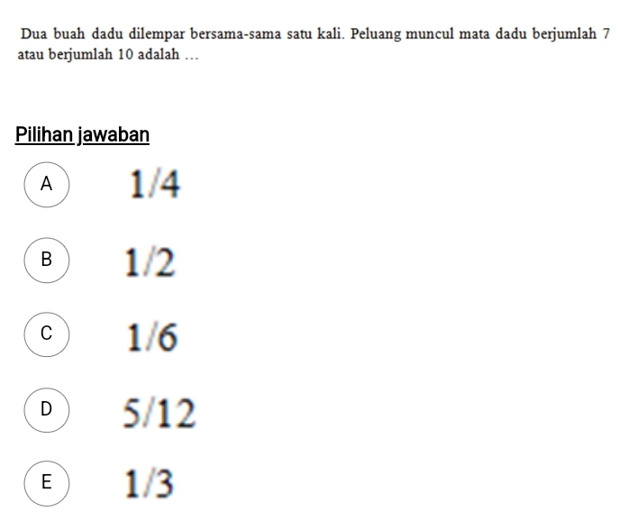 Dua buah dadu dilempar bersama-sama satu kali. Peluang muncul mata dadu berjumlah 7
atau berjumlah 10 adalah …
Pilihan jawaban
A 1/4
B 1/2
c 1/6
D 5/12
E ) 1/3