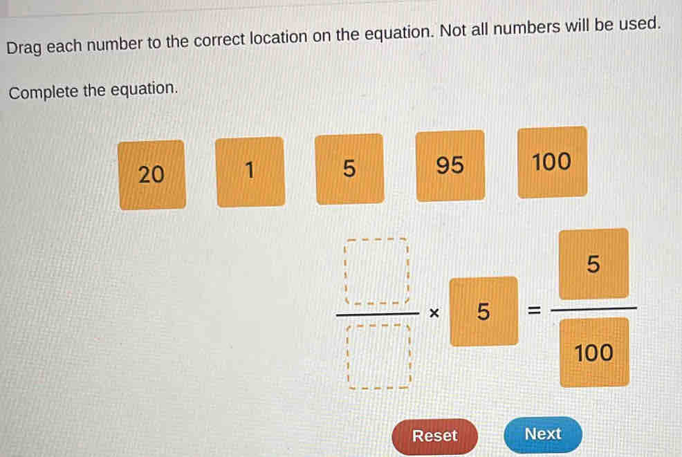 Drag each number to the correct location on the equation. Not all numbers will be used. 
Complete the equation.
20 1 5 95 100
 □ /□  * □ = 5/100 
Reset Next