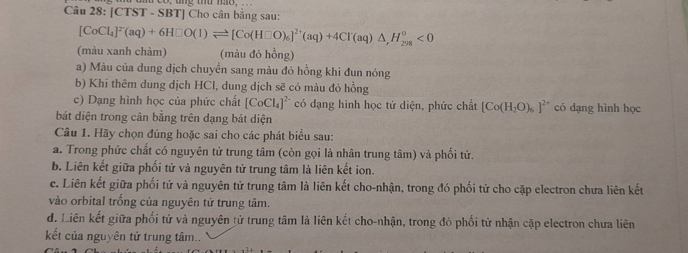 [CTST - SBT] Cho cân bằng sau:
[CoCl_4]^2-(aq)+6H□ O(1)leftharpoons [Co(H□ O)_6]^2+(aq)+4Cl^-(aq)△ _rH_(298)^0<0</tex> 
(màu xanh chàm) (màu đỏ hồng)
a) Màu của dung dịch chuyển sang màu đỏ hồng khi đun nóng
b) Khi thêm dung dịch HCl, dung dịch sẽ có màu đỏ hồng
c) Dạng hình học của phức chất [CoCl_4]^2- có dạng hình học tứ diện, phức chất [Co(H_2O)_6]^2+ có dạng hình học
bát diện trong cân bằng trên dạng bát diện
Câu 1. Hãy chọn đúng hoặc sai cho các phát biểu sau:
a. Trong phức chất có nguyên tử trung tâm (còn gọi là nhân trung tâm) và phối tử.
b. Liên kết giữa phối tử và nguyên tử trung tâm là liên kết ion.
c. Liên kết giữa phối tử và nguyên tử trung tâm là liên kết cho-nhận, trong đó phối tử cho cặp electron chưa liên kết
vào orbital trống của nguyên tử trung tâm.
d. Liên kết giữa phối tử và nguyên tử trung tâm là liên kết cho-nhận, trong đó phối tử nhận cặp electron chưa liên
kết của nguyên tử trung tâm..