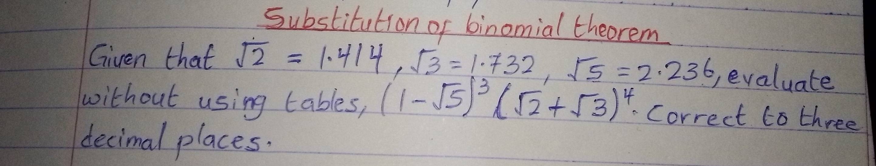 Substitution of binomial theorem 
Given that sqrt(2)=1.414, sqrt(3)=1.732, sqrt(5)=2.236 evaluate 
without using tables, (1-sqrt(5))^3(sqrt(2)+sqrt(3))^4 Correct to three 
decimal places.