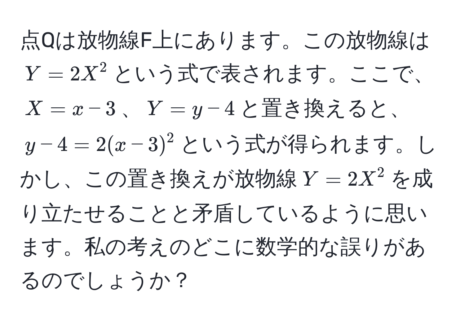 点Qは放物線F上にあります。この放物線は$Y=2X^2$という式で表されます。ここで、$X=x-3$、$Y=y-4$と置き換えると、$y-4=2(x-3)^2$という式が得られます。しかし、この置き換えが放物線$Y=2X^2$を成り立たせることと矛盾しているように思います。私の考えのどこに数学的な誤りがあるのでしょうか？