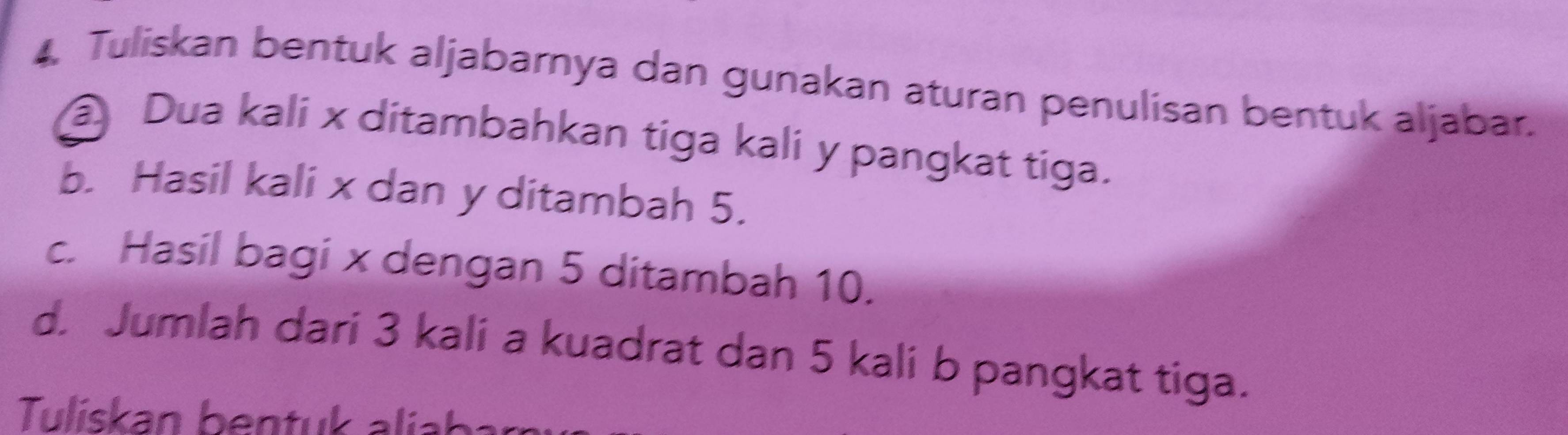 Tuliskan bentuk aljabarnya dan gunakan aturan penulisan bentuk aljabar. 
Dua kali x ditambahkan tiga kali y pangkat tiga. 
b. Hasil kali x dan y ditambah 5. 
c. Hasil bagi x dengan 5 ditambah 10. 
d. Jumlah dari 3 kali a kuadrat dan 5 kali b pangkat tiga. 
Tuliskan ben tu a ib