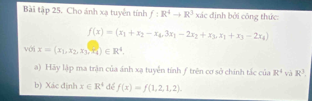 Bài tập 25. Cho ánh xạ tuyến tính f:R^4to R^3 xác định bởi công thức:
f(x)=(x_1+x_2-x_4,3x_1-2x_2+x_3, x_1+x_3-2x_4)
với x=(x_1, x_2, x_3, x_4)∈ R^4. 
a) Hãy lập ma trận của ánh xạ tuyến tính f trên cơ sở chính tắc của R^4 và R^3. 
b) Xác định x∈ R^4 để f(x)=f(1,2,1,2).