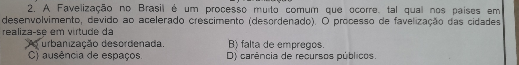 A Favelização no Brasil é um processo muito comum que ocorre, tal qual nos países em
desenvolvimento, devido ao acelerado crescimento (desordenado). O processo de favelização das cidades
realiza-se em virtude da
A urbanização desordenada. B) falta de empregos.
C) ausência de espaços. D) carência de recursos públicos.