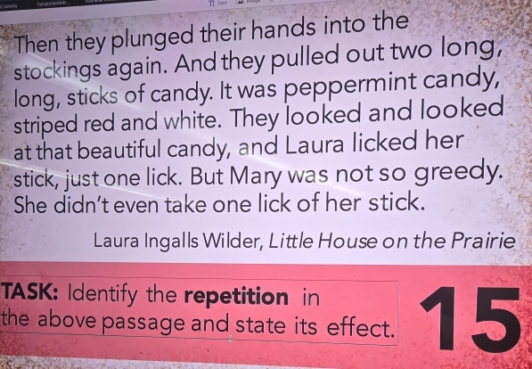 Tea t 
Then they plunged their hands into the 
stockings again. And they pulled out two long, 
long, sticks of candy. It was peppermint candy, 
striped red and white. They looked and looked 
at that beautiful candy, and Laura licked her 
stick, just one lick. But Mary was not so greedy. 
She didn’t even take one lick of her stick. 
Laura Ingalls Wilder, Little House on the Prairie 
TASK: Identify the repetition in 
the above passage and state its effect. 15