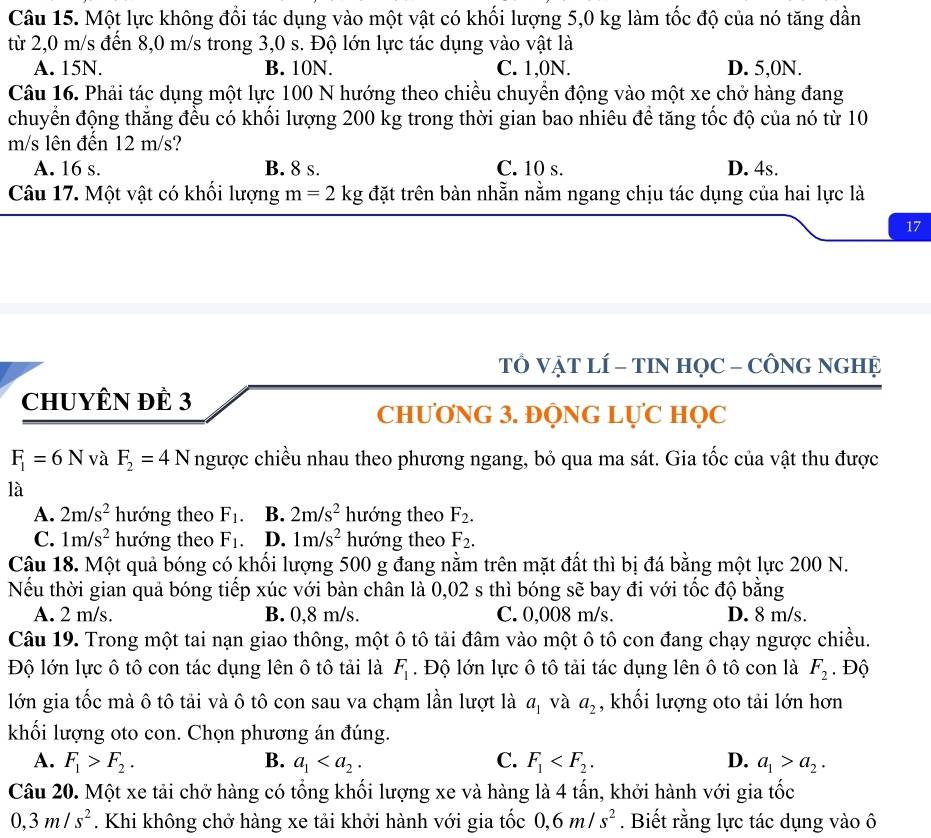 Một lực không đổi tác dụng vào một vật có khối lượng 5,0 kg làm tốc độ của nó tăng dần
từ 2,0 m/s đến 8,0 m/s trong 3,0 s. Độ lớn lực tác dụng vào vật là
A. 15N. B. 10N. C. 1,0N. D. 5,0N.
Câu 16. Phải tác dụng một lực 100 N hướng theo chiều chuyển động vào một xe chở hàng đang
chuyển động thắng đều có khối lượng 200 kg trong thời gian bao nhiêu để tăng tốc độ của nó từ 10
m/s lên đến 12 m/s?
A. 16 s. B. 8 s. C. 10 s. D. 4s.
Câu 17. Một vật có khối lượng m=2kg đặt trên bàn nhẵn nằm ngang chịu tác dụng của hai lực là
17
TỔ VẠT LÍ - TIN HỌC - CÔNG NGHỆ
ChUYÊN đÊ 3
CHƯƠNG 3. ĐỘNG LỤC HọC
F_1=6N và F_2=4N ngược chiều nhau theo phương ngang, bỏ qua ma sát. Gia tốc của vật thu được
là
A. 2m/s^2 hướng theo F_1. B. 2m/s^2 hướng theo F_2.
C. 1m/s^2 hướng theo F_1. D. 1m/s^2 hướng theo F_2.
Câu 18. Một quả bóng có khối lượng 500 g đang nằm trên mặt đất thì bị đá bằng một lực 200 N.
Nếu thời gian quả bóng tiếp xúc với bàn chân là 0,02 s thì bóng sẽ bay đi với tốc độ bằng
A. 2 m/s. B. 0,8 m/s. C. 0,008 m/s. D. 8 m/s.
Câu 19. Trong một tai nạn giao thông, một ô tô tải đâm vào một ô tô con đang chạy ngược chiều.
Độ lớn lực ô tô con tác dụng lên ô tô tải là F_1. Độ lớn lực ô tô tải tác dụng lên ô tô con là F_2. Độ
lớn gia tốc mà ô tô tải và ô tô con sau va chạm lần lượt là a_1 và a_2 , khối lượng oto tải lớn hơn
khối lượng oto con. Chọn phương án đúng.
A. F_1>F_2. B. a_1 C. F_1 D. a_1>a_2.
Câu 20. Một xe tải chở hàng có tổng khối lượng xe và hàng là 4 tấn, khởi hành với gia tốc
0,3m/s^2. Khi không chở hàng xe tải khởi hành với gia tốc 0,6m/s^2. Biết rằng lực tác dụng vào ô