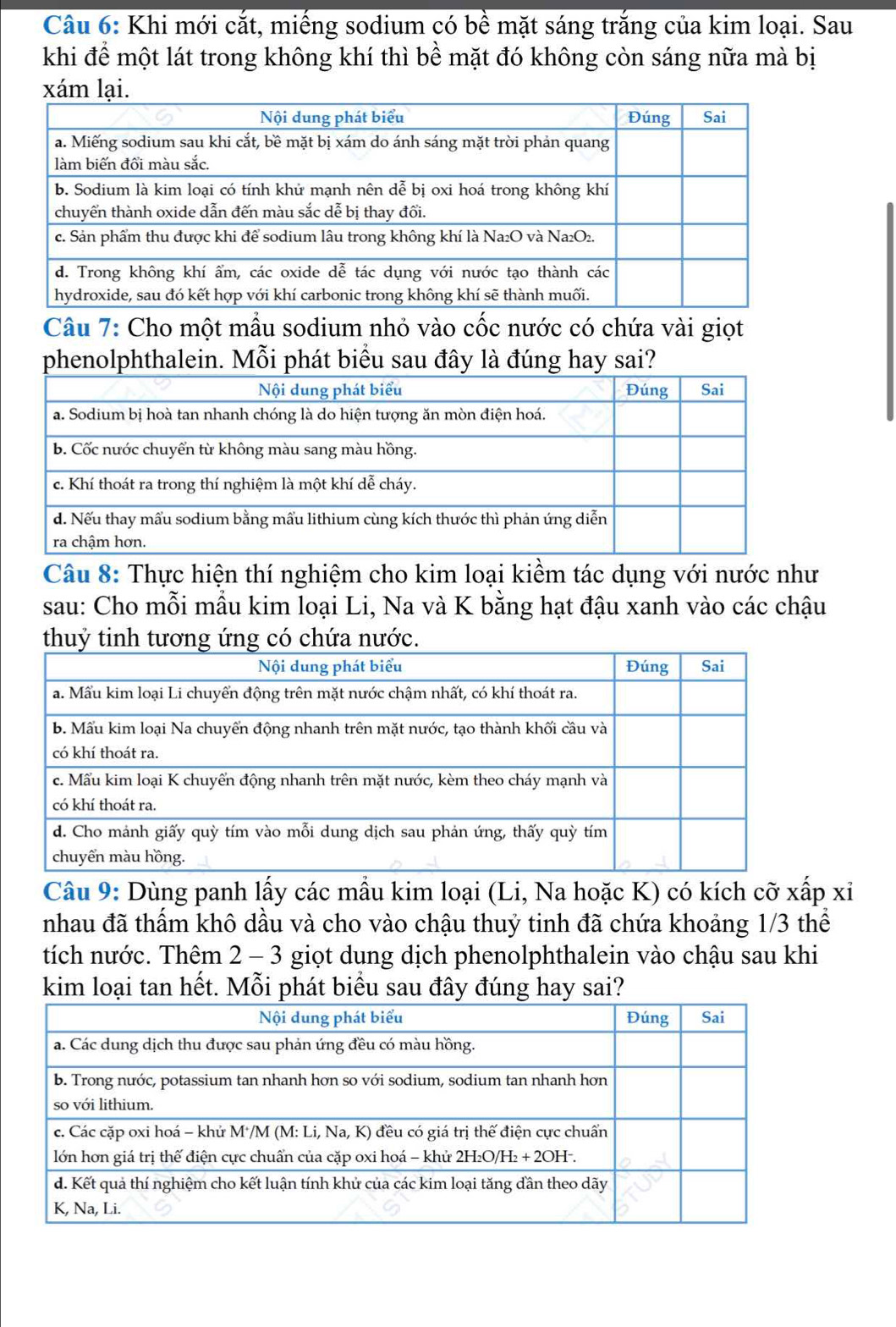 Khi mới cắt, miếng sodium có bề mặt sáng trắng của kim loại. Sau
khi để một lát trong không khí thì bề mặt đó không còn sáng nữa mà bị
xám lại.
Câu 7: Cho một mẫu sodium nhỏ vào cốc nước có chứa vài giọt
phenolphthalein. Mỗi phát biểu sau đây là đúng hay sai?
Câu 8: Thực hiện thí nghiệm cho kim loại kiềm tác dụng với nước như
sau: Cho mỗi mẫu kim loại Li, Na và K bằng hạt đậu xanh vào các chậu
thuỷ tinh tương ứng có chứa nước.
Câu 9: Dùng panh lấy các mầu kim loại (Li, Na hoặc K) có kích cỡ xấp xỉ
nhau đã thấm khô dầu và cho vào chậu thuỷ tinh đã chứa khoảng 1/3 thể
tích nước. Thêm 2 - 3 giọt dung dịch phenolphthalein vào chậu sau khi
kim loại tan hết. Mỗi phát biểu sau đây đúng hay sai?