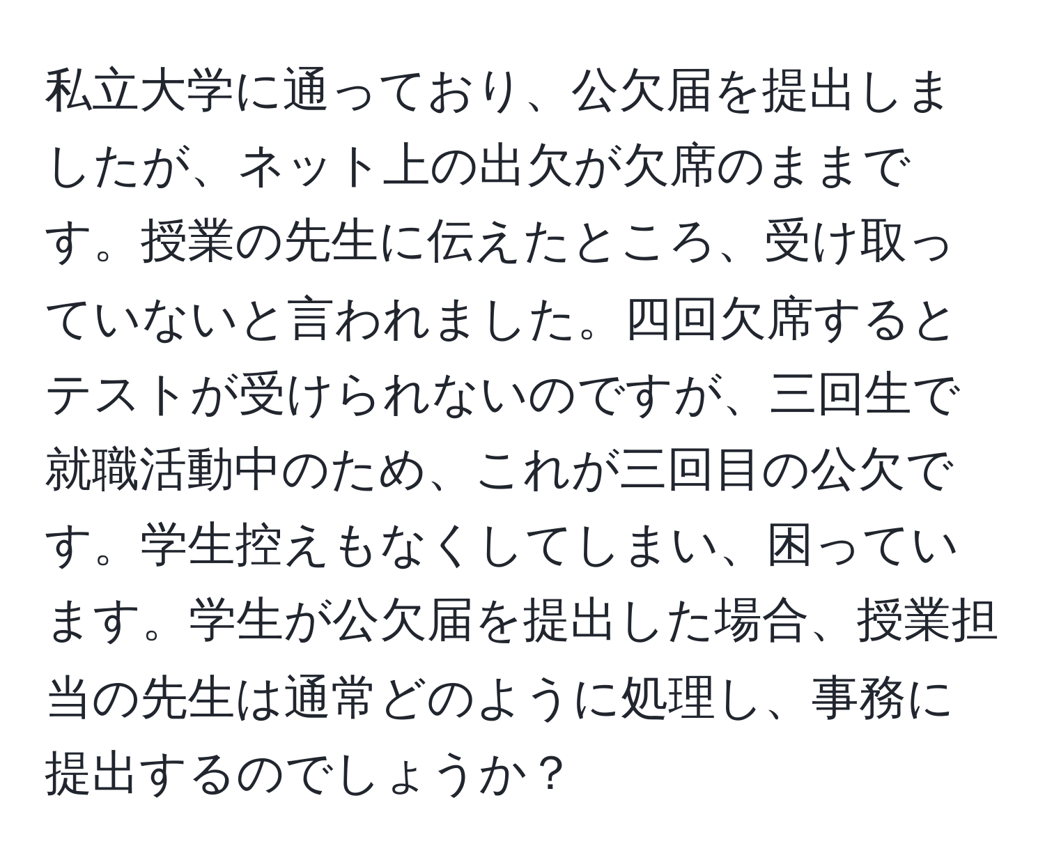 私立大学に通っており、公欠届を提出しましたが、ネット上の出欠が欠席のままです。授業の先生に伝えたところ、受け取っていないと言われました。四回欠席するとテストが受けられないのですが、三回生で就職活動中のため、これが三回目の公欠です。学生控えもなくしてしまい、困っています。学生が公欠届を提出した場合、授業担当の先生は通常どのように処理し、事務に提出するのでしょうか？