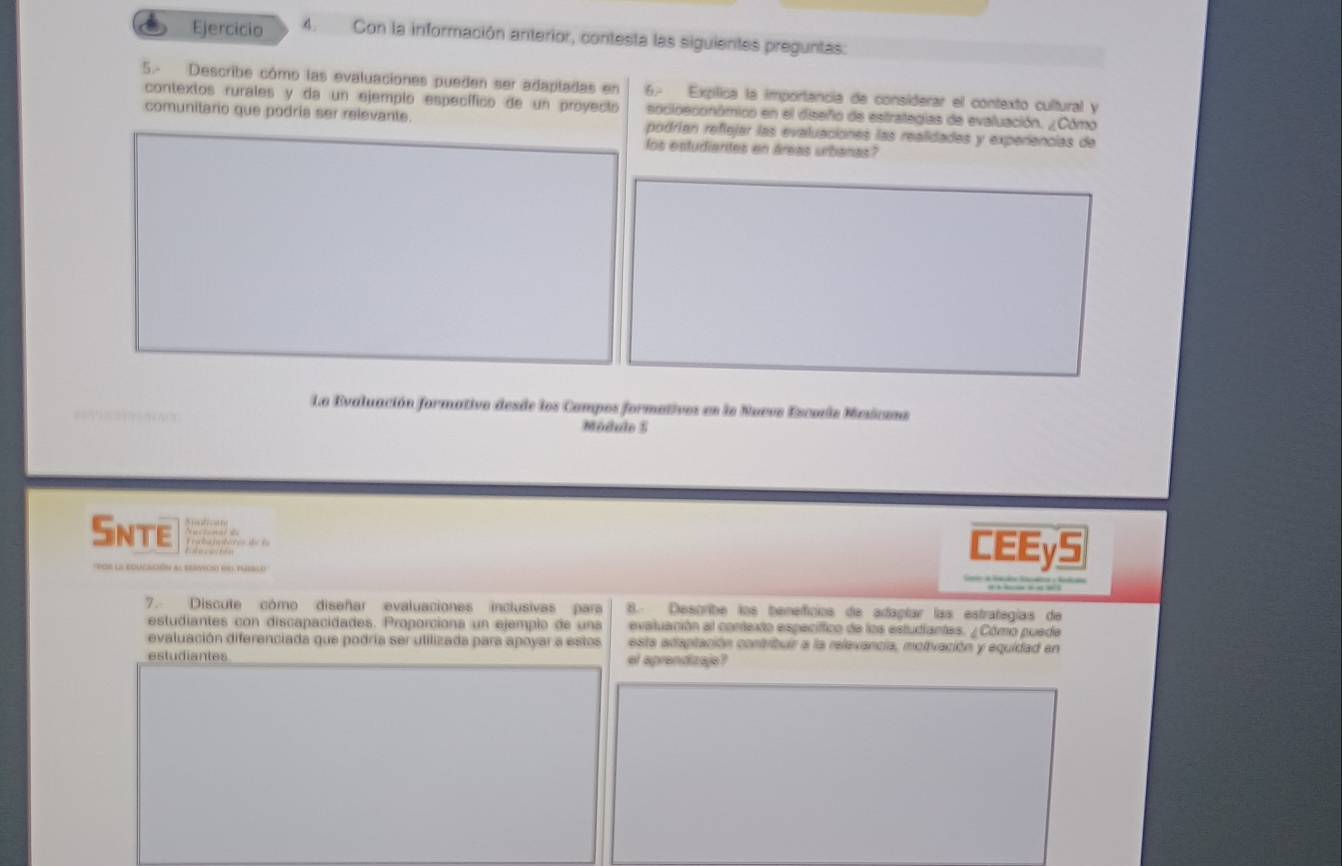 Con la información anterior, contesta las siguientes preguntas: 
5. Describe cómo las evaluaciones pueden ser adapladas en 6. Expílica la importancia de considerar el contexto cultural y 
contextos rurales y da un ejempio específico de un proyecto socioeconómico en el diseño de estrategias de evaluación. ¿Cómo 
comunitario que podria ser relevante. podrían reflejar las evaluaciónes las realidades y experiencias de 
los estudiarites en áreas urbanas? 
La Evaluación formativo desde los Campos formativos en la Nueve Escule Mesicane 

Módulo 5
Snte 
POr la edUcación al servció e verco 
CEEyS 
— 
7. Discute como diseñar evaluaciones inclusivas para B. Describe los beneficios de adapíar las estrategías de 
estudiantes con discapacidades. Proporciona un ejemplo de una evaluación al contexto especiffico de los estudiantes. ¿ Cómo puede 
evaluación diferenciada que podría ser utilizada para apoyar a estos esta adaptación contribuir a la relevancia, motivación y equidad en 
estudiantes el aprendizaje ?