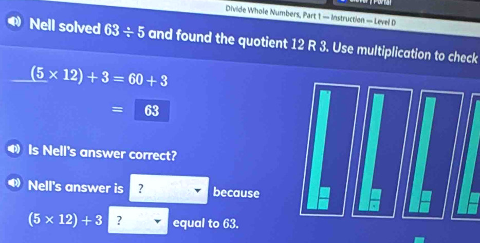 Divide Whole Numbers, Part 1 — Instruction — Level D 
Nell solved 63/ 5 and found the quotient 12 R 3. Use multiplication to check
(5* 12)+3=60+3
=63
Is Nell's answer correct? 
Nell's answer is ? because
(5* 12)+3 ? equal to 63.