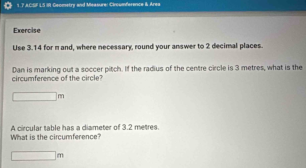 1.7 ACSF L5 IR Geometry and Measure: Circumference & Area 
Exercise 
Use 3.14 for π and, where necessary, round your answer to 2 decimal places. 
Dan is marking out a soccer pitch. If the radius of the centre circle is 3 metres, what is the 
circumference of the circle?
□ m
A circular table has a diameter of 3.2 metres. 
What is the circumference?
□ m