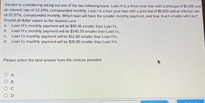 Jocelyn is considering taking out one of the two following loans. Loan H is a three-year loan with a principal of $5,650 and
an interest rate of 12.24%, compounded monthly. Loan I is a four-year loan with a principal of $6,830 and an interest rate
of 10.97%, compounded monthly. Which loan will have the smaller monthly payment, and how much smaller will it be?
Round all dollar values to the nearest cent.
a. Loan H's monthly payment will be $42.46 smaller than Loan I's.
b. Loan H's monthly payment will be $140.79 smaller than Loan I's.
c. Loan I's monthly payment will be $11.88 smaller than Loan H's.
d. Loan I's monthly payment will be $26.98 smaller than Loan H's.
Please select the best answer from the choices provided
A
B
C
D