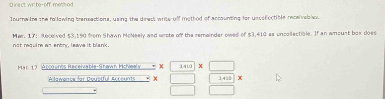 Direct write-off method 
Journalize the following transactions, using the direct write-off method of accounting for uncollectible receivables. 
Mar. 17: Received $3,190 from Shawn McNeely and wrote off the remainder owed of $3,410 as uncollectible. If an amount box does 
not require an entry, leave it blank. 
Mar. 17 Accounts Receivable-Shawn McNeely X 3,410* □
Allowance for Doubtful Accounts x □ 3,410 X