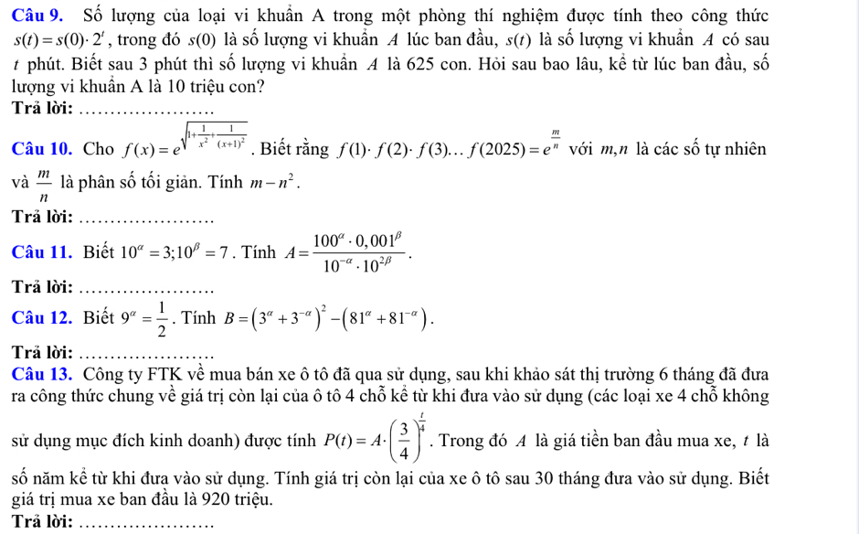 Số lượng của loại vi khuẩn A trong một phòng thí nghiệm được tính theo công thức
s(t)=s(0)· 2^t , trong đó s(0) là số lượng vi khuẩn A lúc ban đầu, s(t) là số lượng vi khuẩn A có sau
t phút. Biết sau 3 phút thì số lượng vi khuẩn A là 625 con. Hỏi sau bao lâu, kể từ lúc ban đầu, số
lượng vi khuần A là 10 triệu con?
Trả lời:_
Câu 10. Cho f(x)=e^(sqrt(1+frac 1)x^2)+frac 1(x+1)^2. Biết rằng f(1)· f(2)· f(3)...f(2025)=e^(frac m)n với m,n là cacshat o tự nhiên
và  m/n  là phân số tối giản. Tính m-n^2.
Trả lời:_
Câu 11. Biết 10^(alpha)=3;10^(beta)=7. Tính A= (100^(alpha)· 0,001^(beta))/10^(-alpha)· 10^(2beta) .
Trả lời:_
Câu 12. Biết 9^(alpha)= 1/2 . Tính B=(3^(alpha)+3^(-alpha))^2-(81^(alpha)+81^(-alpha)).
Trả lời:_
Câu 13. Công ty FTK về mua bán xe ô tô đã qua sử dụng, sau khi khảo sát thị trường 6 tháng đã đưa
ra công thức chung về giá trị còn lại của ô tô 4 chỗ kể từ khi đưa vào sử dụng (các loại xe 4 chỗ không
sử dụng mục đích kinh doanh) được tính P(t)=A· ( 3/4 )^ t/4 . Trong đó A là giá tiền ban đầu mua xe, t là
số năm kể từ khi đưa vào sử dụng. Tính giá trị còn lại của xe ô tô sau 30 tháng đưa vào sử dụng. Biết
giá trị mua xe ban đầu là 920 triệu.
Trả lời:_