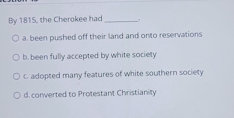 By 1815, the Cherokee had_
a. been pushed off their land and onto reservations
b. been fully accepted by white society
c. adopted many features of white southern society
d. converted to Protestant Christianity