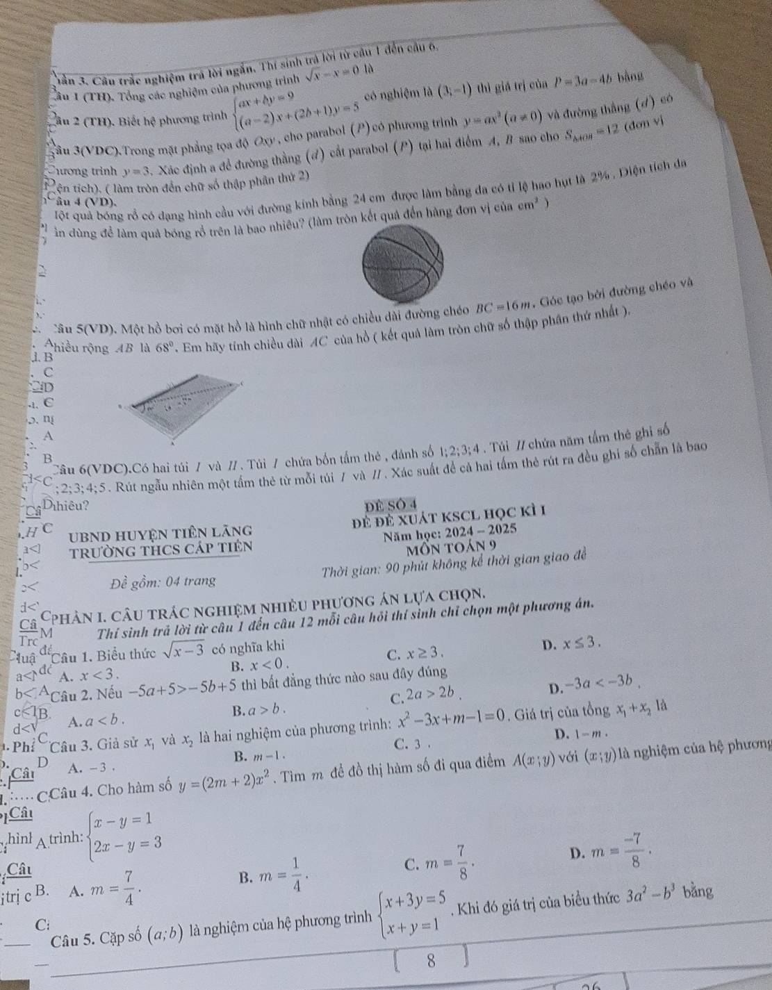 nần 3. Câu trắc nghiệm trá lời ngắn, Thí sinh trả lời từ cầu 1 đến câu 6,
Âu I (TH). Tổng các nghiệm của phương trình sqrt(x)-x=0 là bàng
lâu 2 (TH). Biết hệ phương trình beginarrayl ax+by=9 (a-2)x+(2b+1)y=5endarray. có nghiệm là (3;-1) thì giǎ trì của P=3a-4b
(dơn vì
Sâu 3(VDC).Trong mặt phẳng tọa độ Oxy , cho parabol (P) có phương trình y=ax^2(a!= 0) và đường thắng (d) có
hương trình y=3. Xác định a để đường thằng (đ) cất parabol (P) tại hai điểm A, B sao cho S_△ AOB=12
tện tích), ( làm tròn đến chữ số thập phân thứ 2)
Một quả bóng rổ có dạng hình cầu với đường kính bằng 24 cm được làm bằng đa có tỉ lệ hao hụt là 2% . Diện tích đa
âu 4(VD)
ằn dùng đề làm quả bóng rồ trên là bao nhiêu? (làm tròn kết quả đến hàng đơn vị của cm^2)
Câu 5(VD). Một hồ bơi có mặt hồ là hình chữ nhật có chiều dài đường chóo BC=16m. Góc tạo bởi đường chéo và
Chiều rộng AB là 68° TEm hãy tính chiều dài AC của hồ ( kết quả làm tròn chữ số thập phân thứ nhất ),
j. B
C
D.1. C
,. n
A
Câu 6(VDC).Có hai túi / và // . Túi / chứa bốn tầm thẻ , đánh số 1 · 2:3:4 4 . Túi // chứa năm tấm thê ghi số
B. 2:3:4:5. Rút ngẫu nhiên một tầm thẻ từ mỗi túi 7 và // . Xác suất đề cả hai tầm thẻ rút ra đều ghi số chẵn là bao
;Dihiêu? DE SÓ 4
C UBND Huyện tiên lãng đ đề xuát kSCL học kì 1
trườnG THCS Cáp tiên  Năm học: 2024-2025
môn toán 9
Đề gồm: 04 trang  Thời gian: 90 phút không kể thời gian giao đề
CA  Cphân 1. câu trác nghiệm nhiêu phương án lựa chọn.
frac TrcN Thí sinh trả lời từ câu 1 đến câu 12 mỗi câu hồi thí sinh chỉ chọn một phương án.
a
luậ Câu 1. Biểu thức sqrt(x-3) có nghĩa khi
C. x≥ 3.
D. x≤ 3.
B. x<0.
A. x<3.
b *Câu 2. Nếu -5a+5>-5b+5 thì bất đẳng thức nào sau đây đúng
C. 2a>2b.
D. -3a
B
d A. a
B. a>b.
Phí Câu 3. Giả sử x_1 và x_2 là hai nghiệm của phương trình: x^2-3x+m-1=0. Giá trị của tổng x_1+x_2
là
C
D. 1-m.
C. 3
D
B. m-1.
CCâu 4. Cho hàm số y=(2m+2)x^2. Tìm m đề đồ thị hàm số đi qua điểm A(x;y) với (x;y) là nghiệm của hệ phương
Câ A. - 3 .
Câu
hình A trình: beginarrayl x-y=1 2x-y=3endarray.
Câu D. m= (-7)/8 .
B. m= 1/4 .
C. m= 7/8 .
itrj c B. A. m= 7/4 . bằng
Câu 5. Cặp số (a;b) là nghiệm của hệ phương trình beginarrayl x+3y=5 x+y=1endarray.. Khi đó giá trị của biểu thức 3a^2-b^3
C:
8