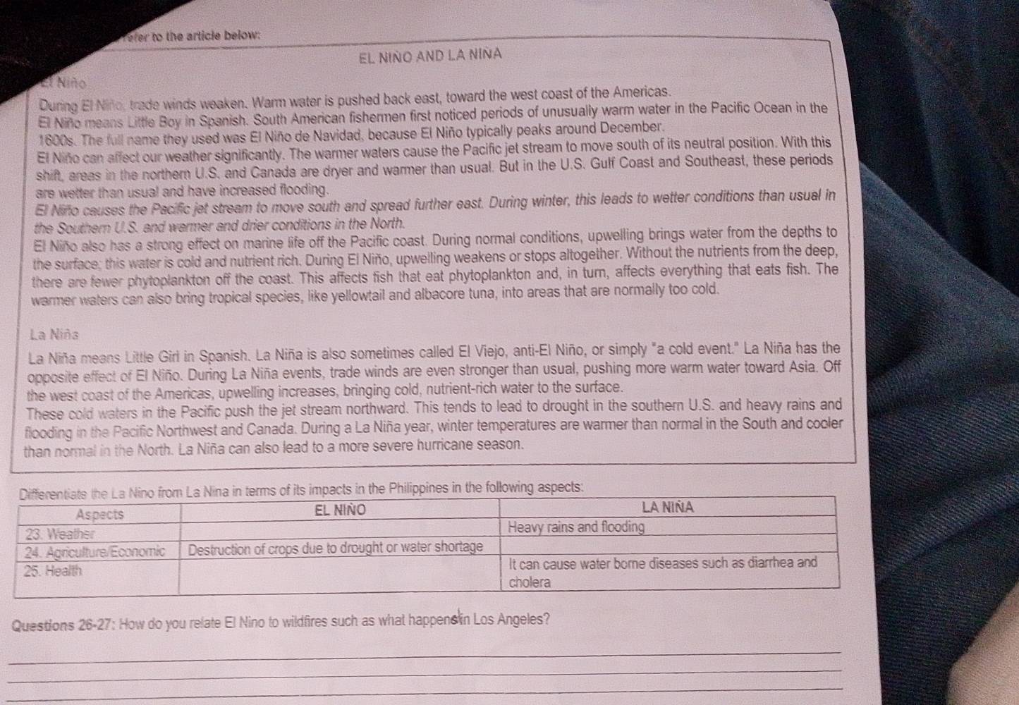 Tefer to the article below:
EL NIÑO AND LA NIÑA
El Niño
During El Nino, trade winds weaken. Warm water is pushed back east, toward the west coast of the Americas.
El Niño means Little Boy in Spanish. South American fishermen first noticed periods of unusually warm water in the Pacific Ocean in the
1600s. The full name they used was El Niño de Navidad, because El Niño typically peaks around December.
El Niño can affect our weather significantly. The warmer waters cause the Pacific jet stream to move south of its neutral position. With this
shift, areas in the northern U.S. and Canada are dryer and warmer than usual. But in the U.S. Gulf Coast and Southeast, these periods
are wetter than usual and have increased flooding.
El Nifo causes the Pacific jet stream to move south and spread further east. During winter, this leads to wetter conditions than usual in
the Southern U.S. and warmer and drier conditions in the North.
El Niño also has a strong effect on marine life off the Pacific coast. During normal conditions, upwelling brings water from the depths to
the surface; this water is cold and nutrient rich. During El Niño, upwelling weakens or stops altogether. Without the nutrients from the deep,
there are fewer phytoplankton off the coast. This affects fish that eat phytoplankton and, in turn, affects everything that eats fish. The
warmer waters can also bring tropical species, like yellowtail and albacore tuna, into areas that are normally too cold.
La Niña
La Niña means Little Girl in Spanish. La Niña is also sometimes called El Viejo, anti-El Niño, or simply "a cold event." La Niña has the
opposite effect of El Niño. During La Niña events, trade winds are even stronger than usual, pushing more warm water toward Asia. Off
the west coast of the Americas, upwelling increases, bringing cold, nutrient-rich water to the surface.
These cold waters in the Pacific push the jet stream northward. This tends to lead to drought in the southern U.S. and heavy rains and
flooding in the Pacific Northwest and Canada. During a La Niña year, winter temperatures are warmer than normal in the South and cooler
than normal in the North. La Niña can also lead to a more severe hurricane season.
aspects:
Questions 26-27: How do you relate El Nino to wildfires such as what happens in Los Angeles?
_
_
_