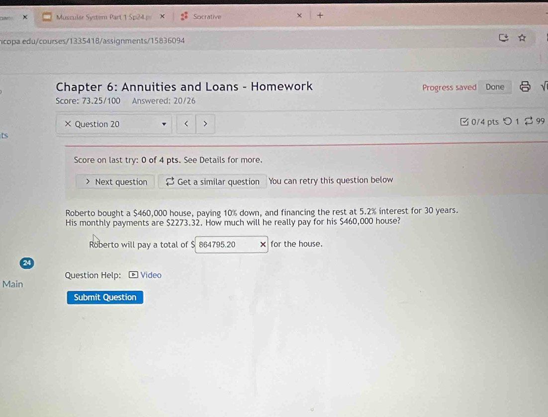 as Muszular System Part 1 Sp24.p Socrative + 
icopa edu/courses/1335418/assignments/15836094 
Chapter 6: Annuities and Loans - Homework Progress saved Done 
Score: 73.25/100 Answered; 20/26 
× Question 20 < 0/4 pts つ 1 299 
ts 
Score on last try: 0 of 4 pts. See Details for more. 
Next question Get a similar question You can retry this question below 
Roberto bought a $460,000 house, paying 10% down, and financing the rest at 5.2% interest for 30 years. 
His monthly payments are $2273.32. How much will he really pay for his $460,000 house? 
Roberto will pay a total of $ 864795.20 for the house. 
24 
Question Help: Video 
Main 
Submit Question