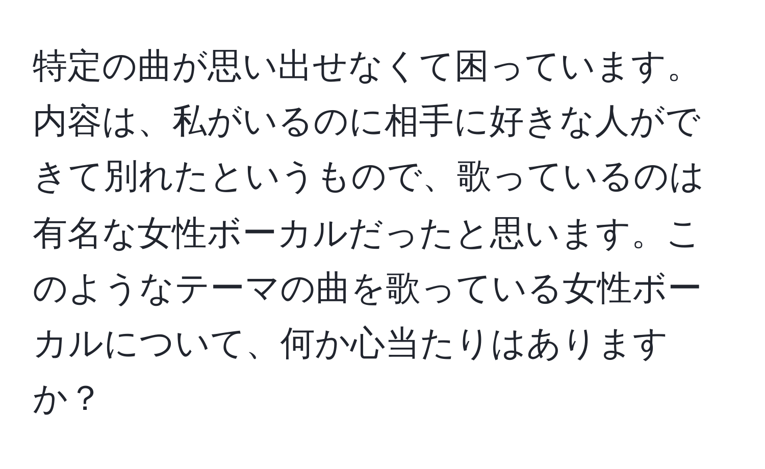 特定の曲が思い出せなくて困っています。内容は、私がいるのに相手に好きな人ができて別れたというもので、歌っているのは有名な女性ボーカルだったと思います。このようなテーマの曲を歌っている女性ボーカルについて、何か心当たりはありますか？