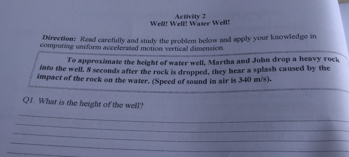 Activity 2 
Well! Well! Water Well! 
Direction: Read carefully and study the problem below and apply your knowledge in 
computing uniform accelerated motion vertical dimension. 
To approximate the height of water well, Martha and John drop a heavy rock 
into the well. 8 seconds after the rock is dropped, they hear a splash caused by the 
impact of the rock on the water. (Speed of sound in air is 340 m/s). 
Q1. What is the height of the well? 
_ 
_ 
_ 
_ 
_