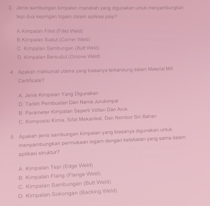 Jenis sambungan kimpalan manakah yang digunakan untuk menyambungkan
tepi dua kepingan logam dalam aplikasi paip?
A Kimpalan Fillet (Fillet Weld)
B Kimpalan Sudut (Corner Weld)
C. Kimpalan Sambungan (Butt Weld)
D. Kimpalan Bersudut (Groove Weld)
4. Apakah maklumat utama yang biasanya terkandung dalam Material Mill
Certificate?
A. Jenis Kimpalan Yang Digunakan
D. Tarikh Pembuatan Dan Nama Jurukimpal
B. Parameter Kimpalan Seperti Voltan Dan Arus
C. Komposisi Kimia, Sifat Mekanikal, Dan Nombor Siri Bahan
5. Apakah jenis sambungan kimpalan yang biasanya digunakan untuk
menyambungkan permukaan logam dengan ketebalan yang sama dalam
aplikasi struktur?
A. Kimpalan Tepi (Edge Weld)
B. Kimpalan Flang (Flange Weld)
C. Kimpalan Sambungan (Butt Weld)
D. Kimpalan Sokongan (Backing Weld)