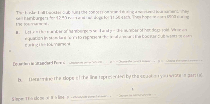 The basketball booster club runs the concession stand during a weekend tournament. They 
sell hamburgers for $2.50 each and hot dogs for $1.50 each. They hope to earn $900 during 
the tournament. 
a. Let x= the number of hamburgers sold and y= the number of hot dogs sold. Write an 
equation in standard form to represent the total amount the booster club wants to earn 
during the tournament. 
8. 
Equation in Standard Form: - Choose the correct answer - ~ x+- Choose the correct answer = ~ y= = Choose the correct answer = = 
b. Determine the slope of the line represented by the equation you wrote in part (a). 
Slope: The slope of the line is - Choose the correct answer - - - Choose the correct answer - =