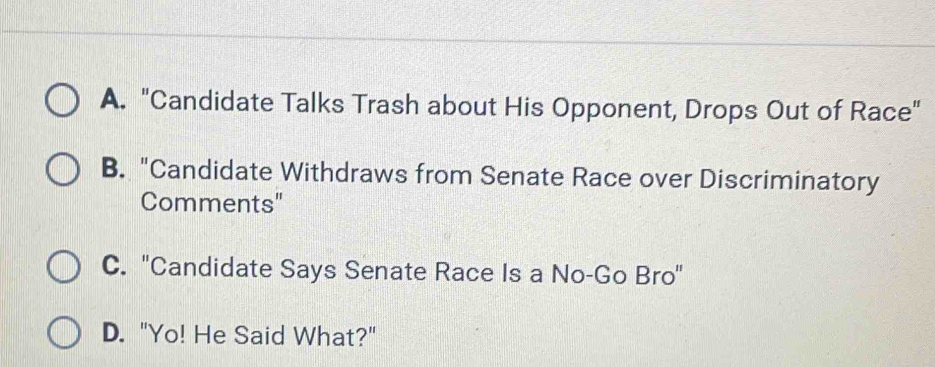 A. "Candidate Talks Trash about His Opponent, Drops Out of Race"
B. "Candidate Withdraws from Senate Race over Discriminatory
Comments"
C. 'Candidate Says Senate Race Is a No-Go Bro'
D. "Yo! He Said What?"