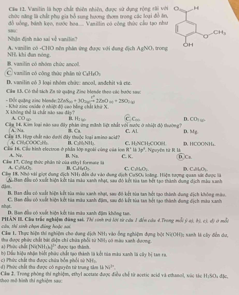 Vanilin là hợp chất thiên nhiên, được sử dụng rộng rãi với
chức năng là chất phụ gia bổ sung hương thơm trong các loại đồ ăn,
đồ uống, bánh kẹo, nước hoa... Vanillin có công thức cấu tạo như
sau:
Nhận định nào sai về vanilin?
A. vanilin có -CHO nên phản ứng được với dung dịch AgNO ) trong
NH, khi đun nóng.
B. vanilin có nhóm chức ancol.
C. vanilin có công thức phân tử C_8H_8O_3
D. vanilin có 3 loại nhóm chức: ancol, andehit và ete.
Câu 13. Có thể tách Zn từ quặng Zinc blende theo các bước sau:
- Đốt quặng zinc blende: 2ZnS_(s)+3O_2(g)xrightarrow t°2ZnO_(s)+2SO_2(g)
- Khử zinc oxide ở nhiệt độ cao bằng chất khử X.
X không thể là chất nào sau đây?
A. CC cc 1 B. H_2(g). C. C_(s). D. CO_2(g).
Câu 14. Kìm loại nào sau đây phản ứng mãnh liệt nhất với nước ở nhiệt độ thường?
A. Na. B. Ca. C. Al. D. Mg.
Cầu 15. Hợp chất nào dưới đây thuộc loại amino acid?
A. CH_3COOC_2H_5. B. C_2H_5NH_2. C. H_2NCH_2COOH D. HCOONH₄.
Cầu 16. Cấu hình electron ở phân lớp ngoài cùng của ion R^+ là 3p^6.. Nguyên tử R là
A. Ne. B. Na. C. K. D. Ca.
Câu 17. Công thức phân tử của ethyl formate là
A. C_3H_4O_2. B. C_4H_8O_2. C. C_3H_6O_2. D. C_4H_6O_2.
Câu 18. Nhỏ vài giọt dung dịch NH3 đến dư vào dung dịch CuSO4 loãng. Hiện tượng quan sát được là
A Ban đầu có xuất hiện kết tủa màu xanh nhạt, sau đó kết tủa tan hết tạo thành dung dịch màu xanh
đậm.
B. Ban đầu có xuất hiện kết tủa màu xanh nhạt, sau đó kết tủa tan hết tạo thành dung dịch không màu.
C. Ban đầu có xuất hiện kết tủa màu xanh đậm, sau đó kết tủa tan hết tạo thành dung dịch màu xanh
nhạt.
D. Ban đầu có xuất hiện kết tủa màu xanh đậm không tan.
PHÀN II. Câu trắc nghiệm đúng sai. Thi sinh trả lời từ câu 1 đến câu 4.Trong mỗi ya),b),c), d) ở mỗi
câu, thí sinh chọn đúng hoặc sai.
Câu 1. Thực hiện thí nghiệm cho dung dịch NH_3 vào ống nghiệm đựng bột Ni(OH) 02 xanh lá cây đến dư,
thu được phức chất bát diện chi chứa phối tử NH_3 có màu xanh dương.
a) Phức chất [Ni(NH_3)_6]^2+ được tạo thành.
b) Dấu hiệu nhận biết phức chất tạo thành là kết tủa màu xanh lá cây bị tan ra.
c) Phức chất thu được chứa bốn phối tử NH_3.
d) Phức chất thu được có nguyên tử trung tâm là Ni^(2+).
Câu 2. Trong phòng thí nghiệm, ethyl acetate được điều chế từ acetic acid và ethanol, xúc tác H_2SO_4 dặc,
theo mô hình thí nghiệm sau: