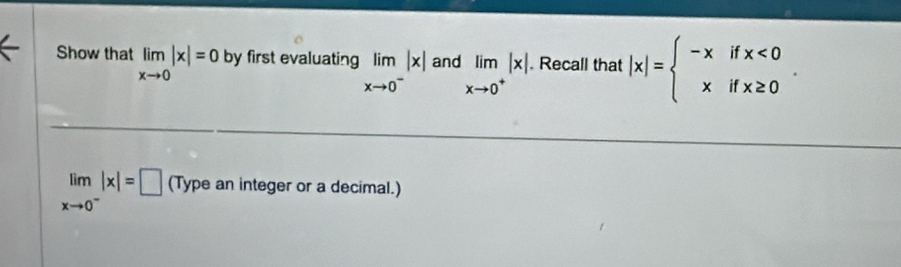 Show that limlimits _xto 0|x|=0 by first evaluating limlimits _xto 0^-|x| and limlimits _xto 0^+|x|. Recall that |x|=beginarrayl -xifx<0 xifx≥ 0endarray..
limlimits _xto 0^-|x|=□ (Type an integer or a decimal.)