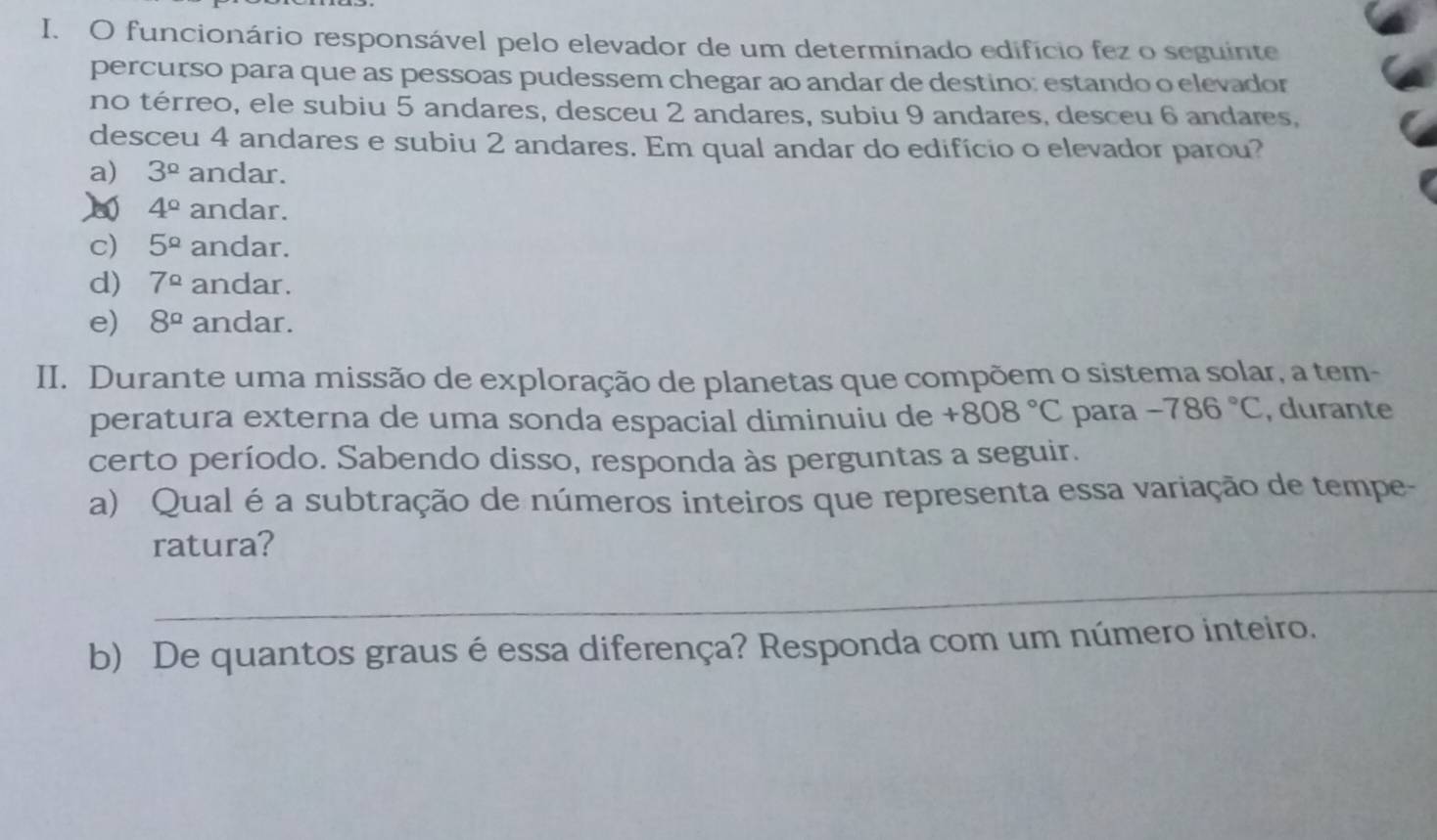 funcionário responsável pelo elevador de um determinado edifício fez o seguinte
percurso para que as pessoas pudessem chegar ao andar de destino; estando o elevador
no térreo, ele subiu 5 andares, desceu 2 andares, subiu 9 andares, desceu 6 andares,
desceu 4 andares e subiu 2 andares. Em qual andar do edifício o elevador parou?
a) 3^(_ circ) andar.
4° andar.
c) 5^(_ circ) andar.
d) 7^(Omega) andar.
e) 8^a andar.
II. Durante uma missão de exploração de planetas que compõem o sistema solar, a tem-
peratura externa de uma sonda espacial diminuiu de +808°C para -786°C , durante
certo período. Sabendo disso, responda às perguntas a seguir.
a) Qual é a subtração de números inteiros que representa essa variação de tempe-
ratura?
_
b) De quantos graus é essa diferença? Responda com um número inteiro.