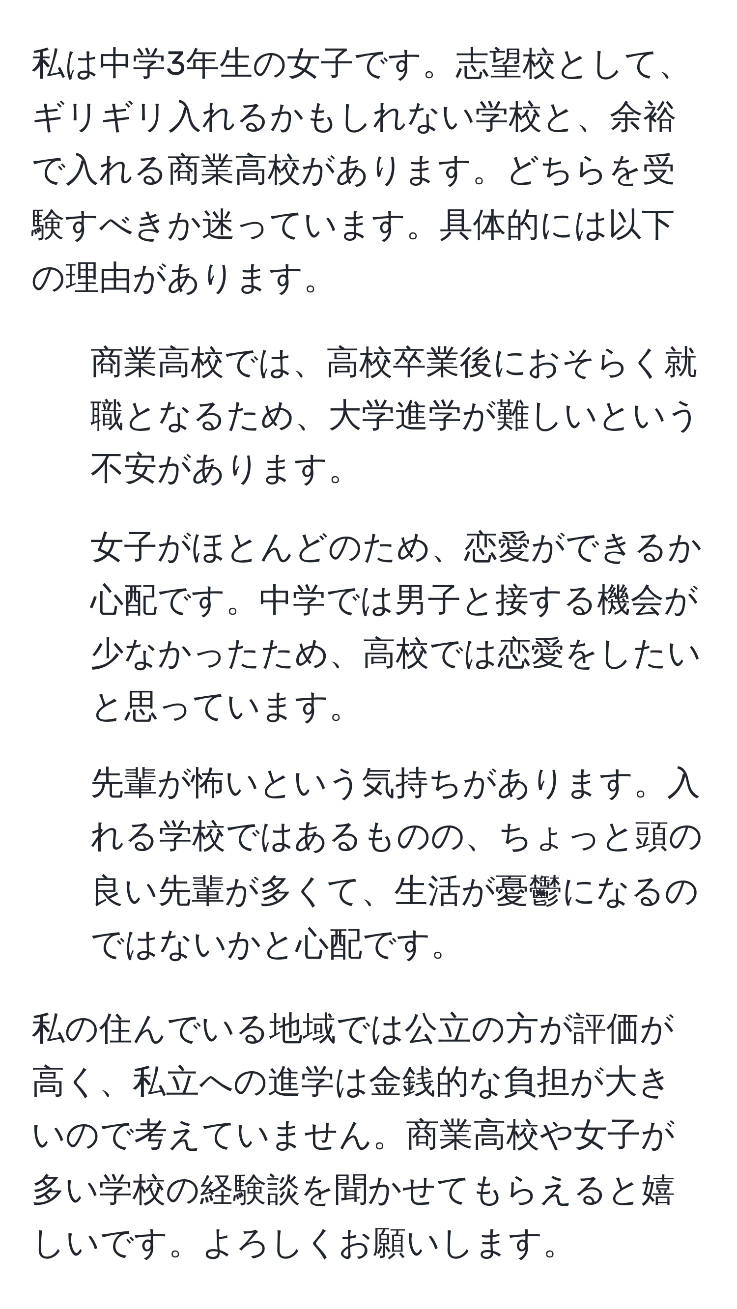 私は中学3年生の女子です。志望校として、ギリギリ入れるかもしれない学校と、余裕で入れる商業高校があります。どちらを受験すべきか迷っています。具体的には以下の理由があります。   
  
1. 商業高校では、高校卒業後におそらく就職となるため、大学進学が難しいという不安があります。  
2. 女子がほとんどのため、恋愛ができるか心配です。中学では男子と接する機会が少なかったため、高校では恋愛をしたいと思っています。  
3. 先輩が怖いという気持ちがあります。入れる学校ではあるものの、ちょっと頭の良い先輩が多くて、生活が憂鬱になるのではないかと心配です。  

私の住んでいる地域では公立の方が評価が高く、私立への進学は金銭的な負担が大きいので考えていません。商業高校や女子が多い学校の経験談を聞かせてもらえると嬉しいです。よろしくお願いします。