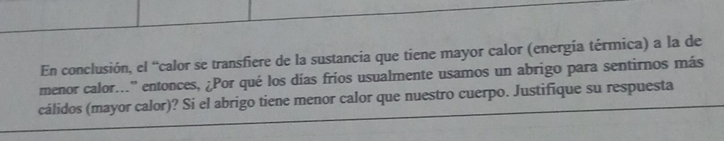 En conclusión, el “calor se transfiere de la sustancia que tiene mayor calor (energía térmica) a la de 
menor calor...'' entonces, ¿Por qué los días fríos usualmente usamos un abrigo para sentirnos más 
cálidos (mayor calor)? Si el abrigo tiene menor calor que nuestro cuerpo. Justifique su respuesta