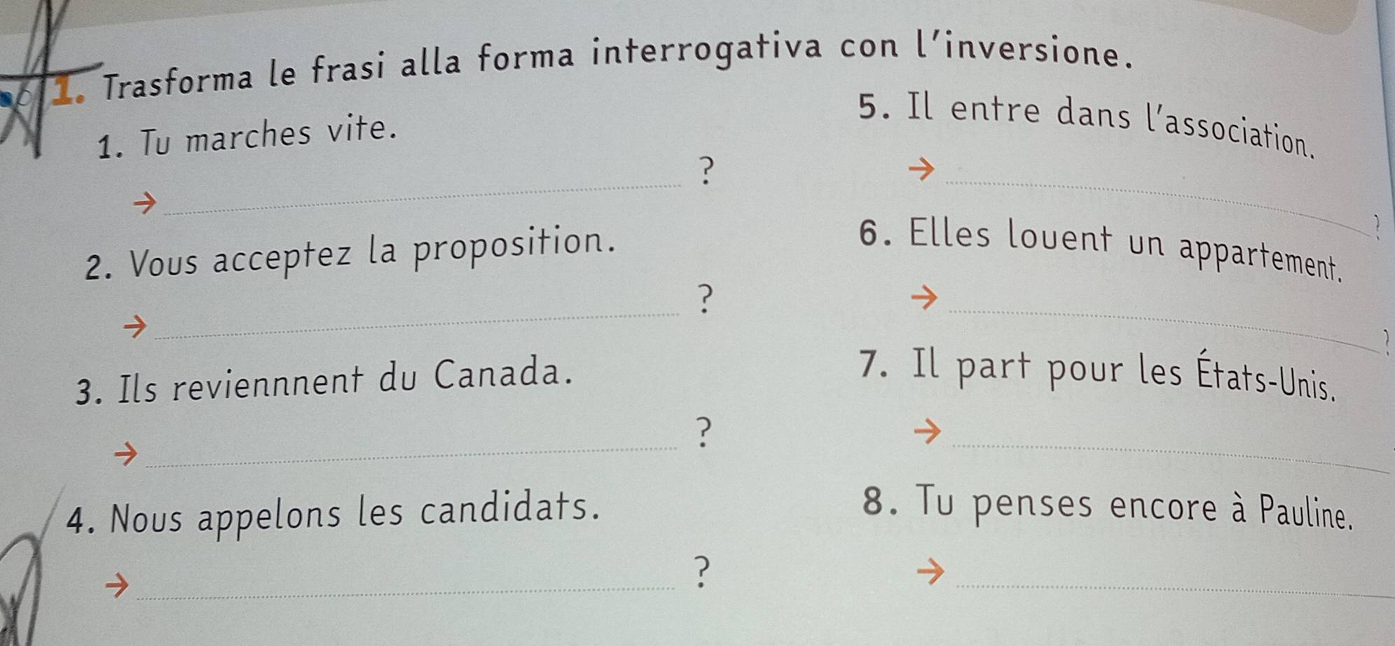 Trasforma le frasi alla forma interrogativa con l’inversione. 
1. Tu marches vite. 
5. Il entre dans l'association. 
_ 
? 
_ 
2. Vous acceptez la proposition. 
6. Elles louent un appartement. 
_ 
? 
_ 
1 
3. Ils reviennnent du Canada. 
7. Il part pour les États-Unis. 
_ 
? 
_ 
4. Nous appelons les candidats. 8. Tu penses encore à Pauline. 
_? 
_