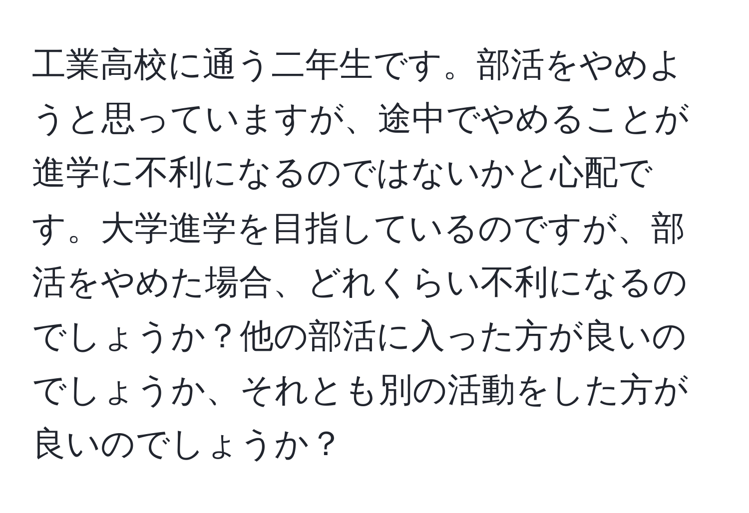 工業高校に通う二年生です。部活をやめようと思っていますが、途中でやめることが進学に不利になるのではないかと心配です。大学進学を目指しているのですが、部活をやめた場合、どれくらい不利になるのでしょうか？他の部活に入った方が良いのでしょうか、それとも別の活動をした方が良いのでしょうか？