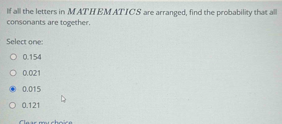 If all the letters in MATHEMATICS are arranged, find the probability that all
consonants are together.
Select one:
0.154
0.021
0.015
0.121
Clear my choice