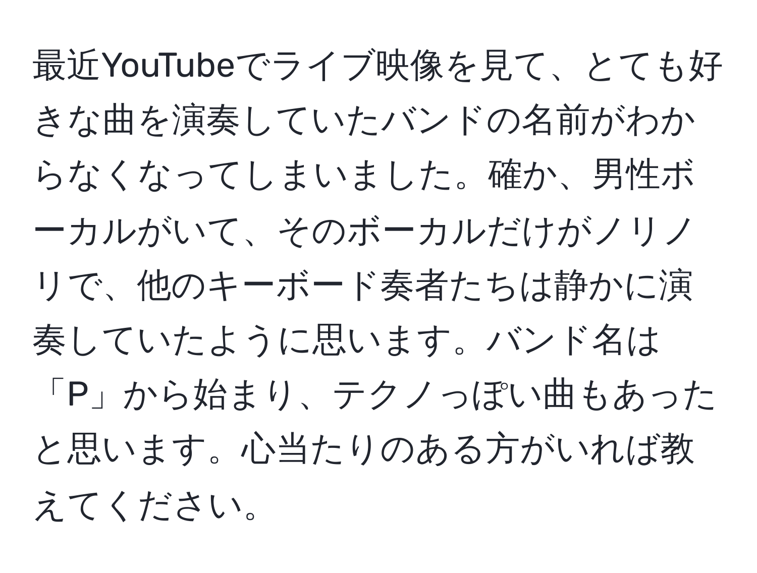 最近YouTubeでライブ映像を見て、とても好きな曲を演奏していたバンドの名前がわからなくなってしまいました。確か、男性ボーカルがいて、そのボーカルだけがノリノリで、他のキーボード奏者たちは静かに演奏していたように思います。バンド名は「P」から始まり、テクノっぽい曲もあったと思います。心当たりのある方がいれば教えてください。