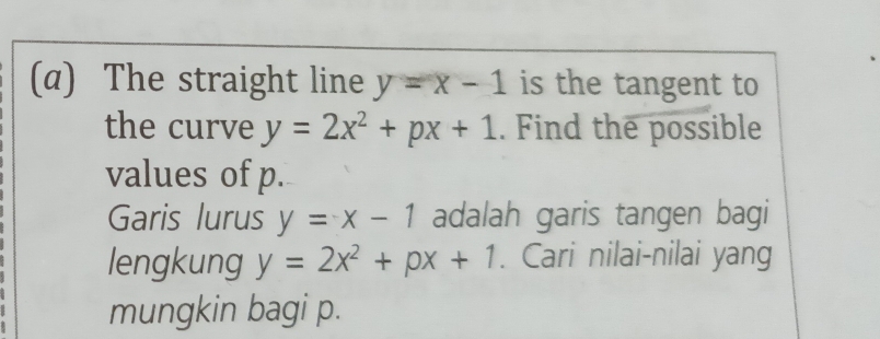 The straight line y=x-1 is the tangent to 
the curve y=2x^2+px+1. Find the possible 
values of p. 
Garis lurus y=x-1 adalah garis tangen bagi 
lengkung y=2x^2+px+1. Cari nilai-nilai yang 
mungkin bagi p.