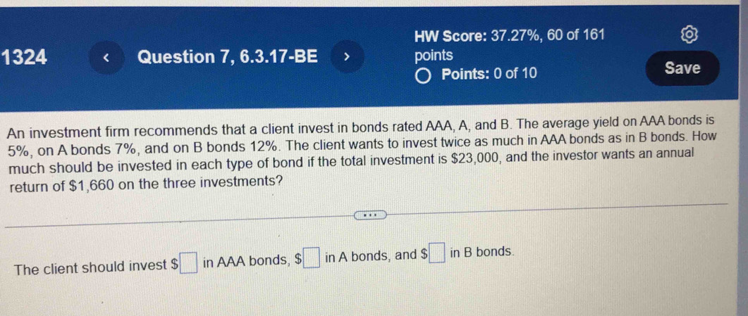 HW Score: 37.27%, 60 of 161 
1324 Question 7, 6.3.17-BE points 
Points: 0 of 10 Save 
An investment firm recommends that a client invest in bonds rated AAA, A, and B. The average yield on AAA bonds is
5%, on A bonds 7%, and on B bonds 12%. The client wants to invest twice as much in AAA bonds as in B bonds. How 
much should be invested in each type of bond if the total investment is $23,000, and the investor wants an annual 
return of $1,660 on the three investments? 
The client should invest $□ in AAA bonds, $□ in A bonds, and $□ inB bonds.