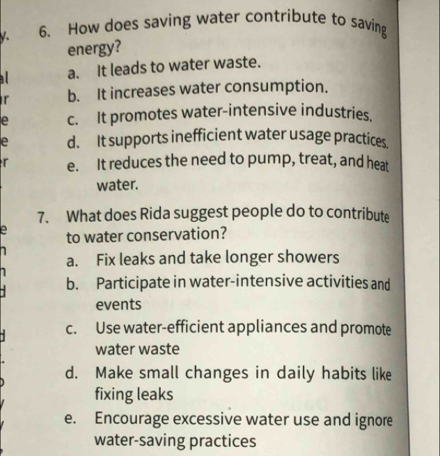 V、 6. How does saving water contribute to saving
energy?
a. It leads to water waste.
r b. It increases water consumption.
e c. It promotes water-intensive industries.
e d. It supports inefficient water usage practices.
r e. It reduces the need to pump, treat, and heat
water.
7. What does Rida suggest people do to contribute
e to water conservation?
a. Fix leaks and take longer showers
b. Participate in water-intensive activities and
events
c. Use water-efficient appliances and promote
water waste
d. Make small changes in daily habits like
fixing leaks
e. Encourage excessive water use and ignore
water-saving practices