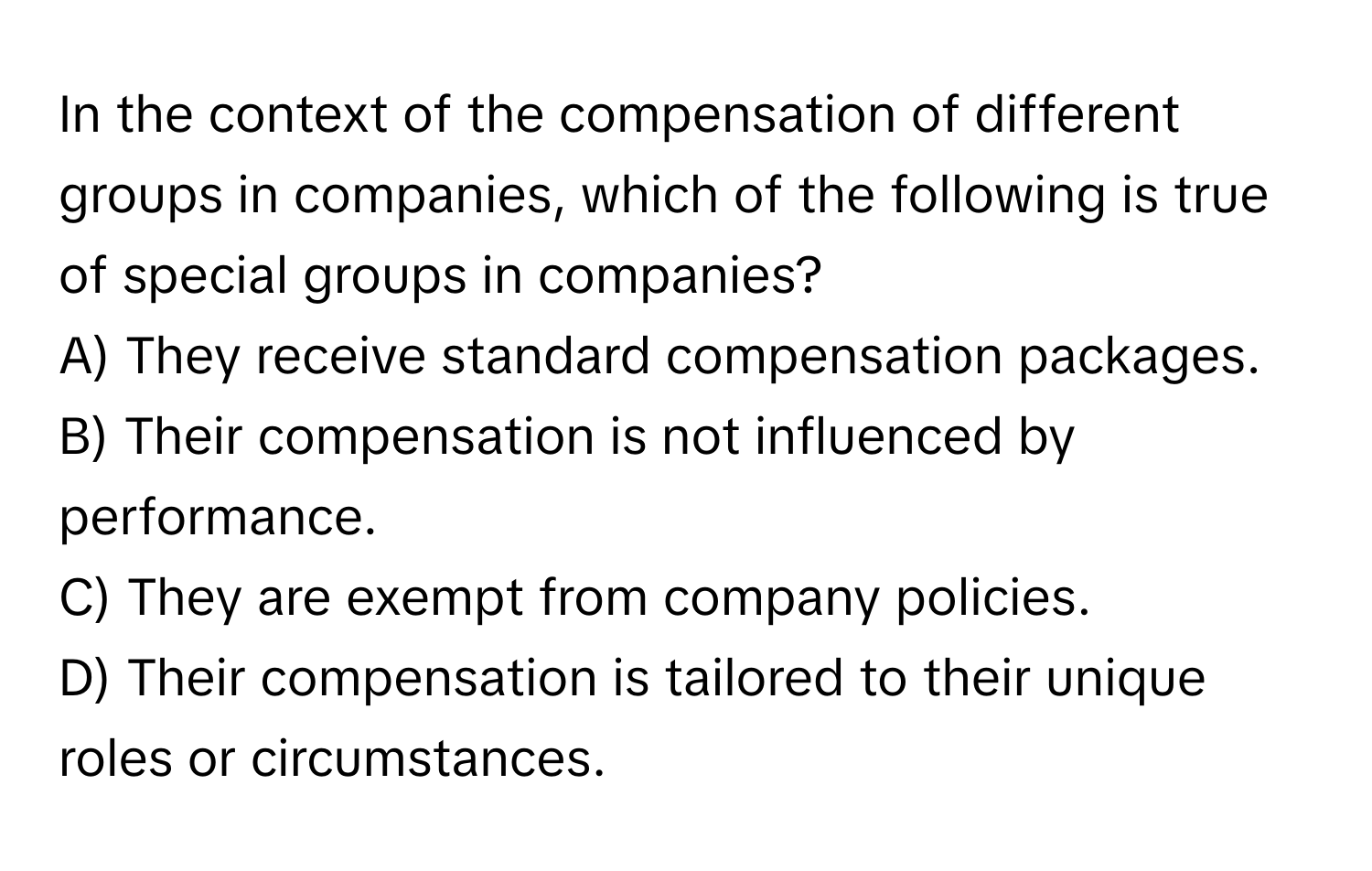 In the context of the compensation of different groups in companies, which of the following is true of special groups in companies?

A) They receive standard compensation packages. 
B) Their compensation is not influenced by performance. 
C) They are exempt from company policies. 
D) Their compensation is tailored to their unique roles or circumstances.