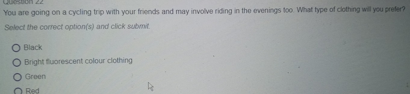 You are going on a cycling trip with your friends and may involve riding in the evenings too. What type of clothing will you prefer?
Select the correct option(s) and click submit.
Black
Bright fluorescent colour clothing
Green
Red