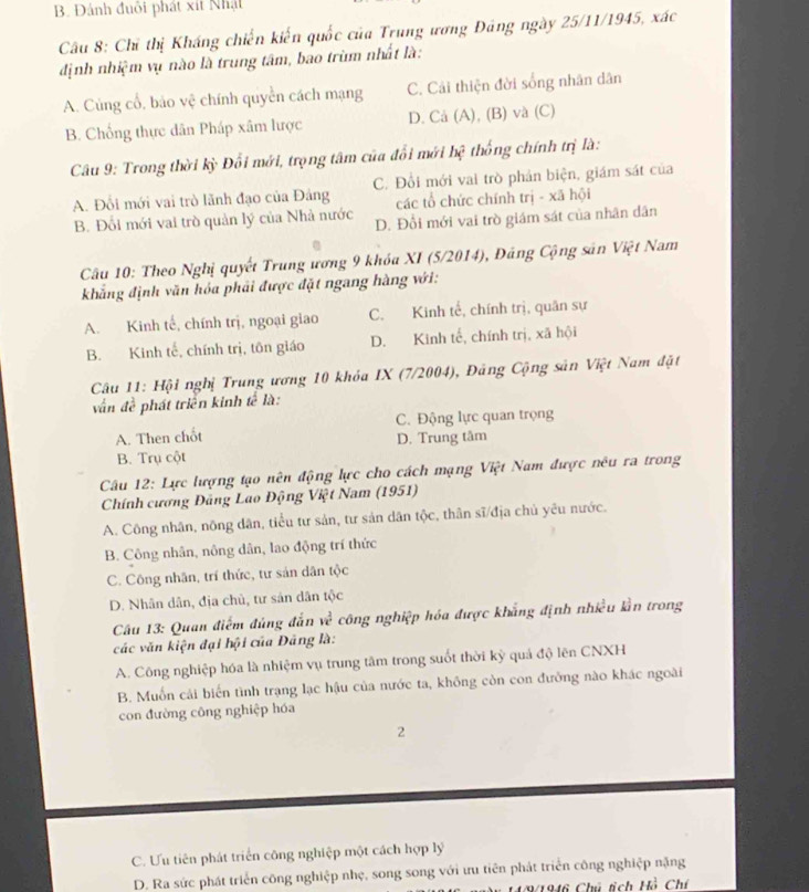 B. Đánh đuôi phát xit Nhật
Câu 8: Chỉ thị Kháng chiến kiến quốc của Trung ương Đảng ngày 25/11/1945, xác
định nhiệm vụ nào là trung tâm, bao trùm nhất là:
A. Củng cổ, bảo vệ chính quyền cách mạng C. Cải thiện đời sống nhân dân
B. Chống thực dân Pháp xâm lược D. Cả (A), (B) và (C)
Câu 9: Trong thời kỳ Đối mới, trọng tâm của đổi mới hệ thống chính trị là:
A. Đổi mới vai trò lãnh đạo của Đảng C. Đổi mới vai trò phản biện, giám sát của
các tổ chức chính trị - xã hội
B. Đối mới vai trò quản lý của Nhà nước D. Đổi mới vai trò giám sát của nhân dân
Câu 10: Theo Nghị quyết Trung ương 9 khóa XI (5/2014), Đáng Cộng sản Việt Nam
khẳng định văn hóa phải được đặt ngang hàng với:
A. Kinh tế, chính trị, ngoại giao C. Kinh tế, chính trị, quân sự
B. Kinh tế, chính trị, tôn giáo D. Kinh tế, chính trị, xã hội
Câu 11: Hội nghị Trung ương 10 khóa IX (7/2004), Đảng Cộng sản Việt Nam đặt
vận đề phát triển kinh tế là:
A. Then chốt C. Động lực quan trọng
B. Trụ cột D. Trung tâm
Câu 12: Lực lượng tạo nên động lực cho cách mạng Việt Nam được nêu ra trong
Chính cương Đảng Lao Động Việt Nam (1951)
A. Công nhân, nông dân, tiểu tư sản, tư sản dân tộc, thân sĩ/địa chủ yêu nước.
B. Công nhân, nông dân, lao động trí thức
C. Công nhân, trí thức, tư sản dân tộc
D. Nhân dân, địa chủ, tư sản dân tộc
Câu 13: Quan điểm đúng đẫn w^2 công nghiệp hóa được khẳng định nhiều lằn trong
các văn kiện đại hội của Đảng là:
A. Công nghiệp hóa là nhiệm vụ trung tâm trong suốt thời kỳ quả độ lên CNXH
B. Muốn cải biến tình trạng lạc hậu của nước ta, không còn con đưỡng nào khác ngoài
con đường công nghiệp hóa
2
C. Ưu tiên phát triển công nghiệp một cách hợp lý
D. Ra sức phát triển công nghiệp nhẹ, song song với ưu tiên phát triển công nghiệp nặng
HP1946 Chú tích Hồ Chí